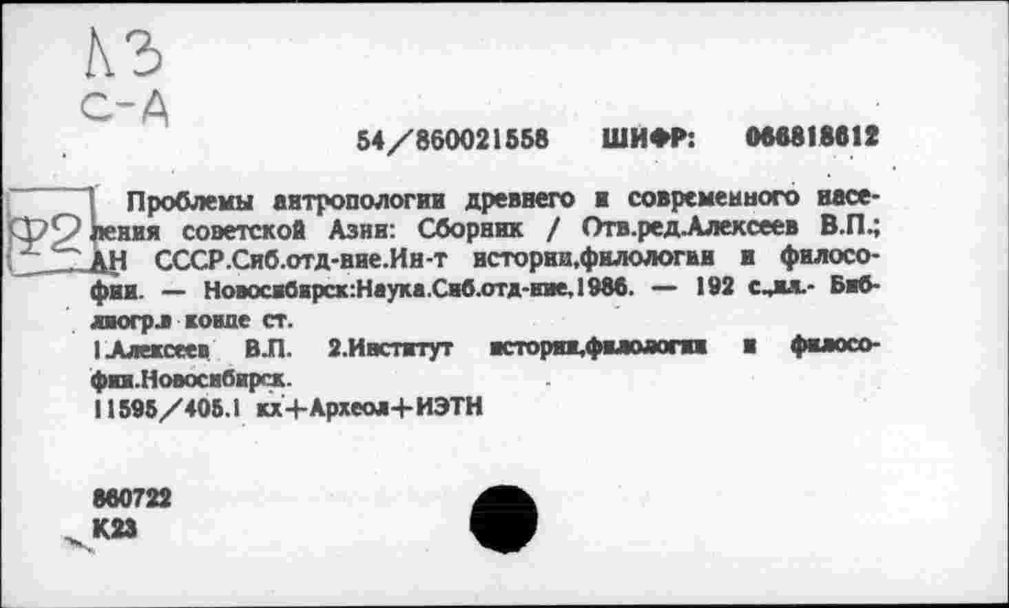 ﻿с-А
54/860021558 ШИФР: 086818812
Проблемы антропологии древнего ■ современного насе-кния советской Азин: Сборник / Отв.ред.Алексеев В.П.; АН СССР.Сиб.отд-нне.Ин-т истории,филологии и философии. — Новоси0нрск:Наука.Сиб.отд-ние,1988. — 192 с^жя.- Биб-лиогрл конде ст.
I Алексеев В.П. 2.Институт кторпцфмолот и философии.Новосибирск.
11595/405.1 кх+Археол+ИЭТН
860722 К23